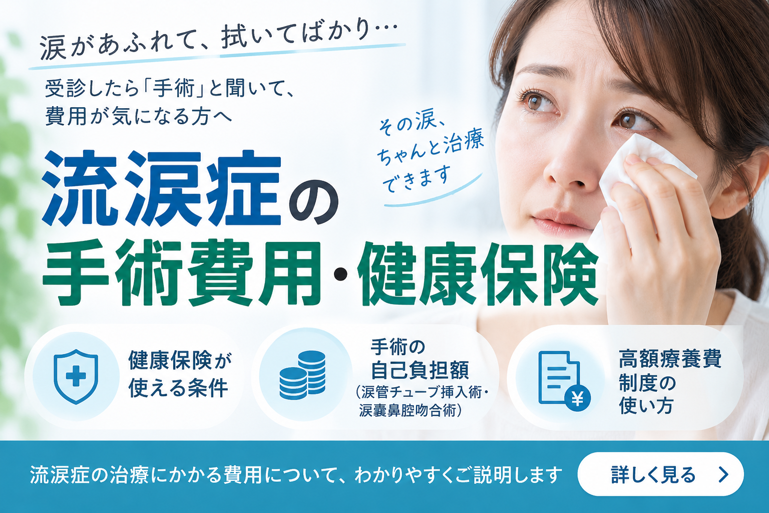 涙があふれて拭いてばかり、と悩んで受診したものの、手術と聞いて費用が気になる方は少なくありません。 涙の通り道が詰まって起こる流涙症は、健康保険で治療できます。 このページでは、保険が使える条件、涙管チューブ挿入術や涙嚢鼻腔吻合術の自己負担額、高額療養費制度の使い方まで順に整理してご説明します。