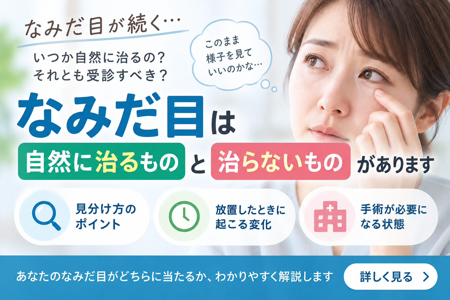 なみだ目が続くと、いつか自然に治るのか、それとも受診すべきなのか迷いますよね。 実はなみだ目には、放っておいても治るものと、時間では治らないものがあります。 この記事では、その見分け方と、放置したときに起こる変化、手術が必要になる状態を整理してお伝えします。 ご自身のなみだ目がどちらに当たるかを確かめる手がかりにしてください。